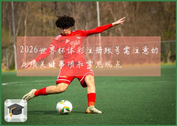 2026世界杯体彩注册账号需注意的几项关键事项和常见坑点