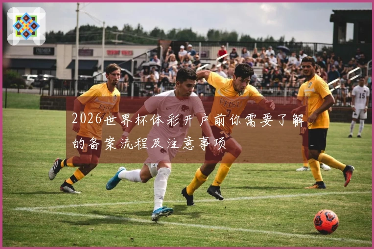 2026世界杯体彩开户前你需要了解的备案流程及注意事项