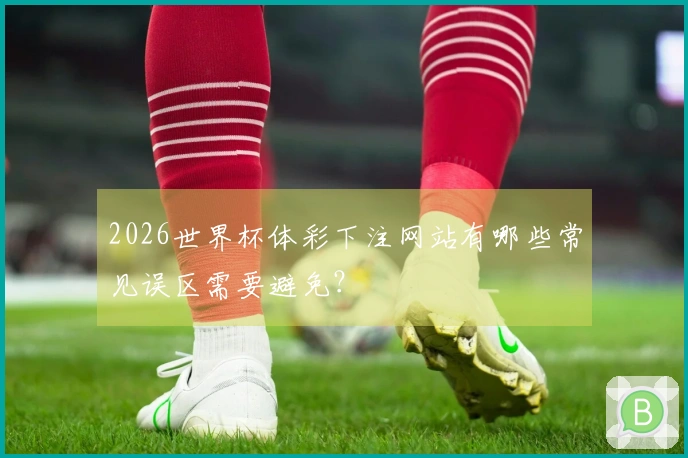 2026世界杯体彩下注网站有哪些常见误区需要避免？
