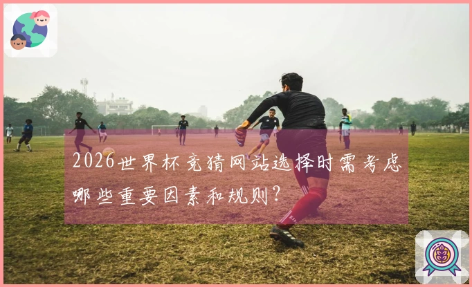 2026世界杯竞猜网站选择时需考虑哪些重要因素和规则？