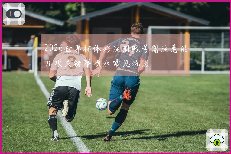2026世界杯体彩注册账号需注意的几项关键事项和常见坑点
