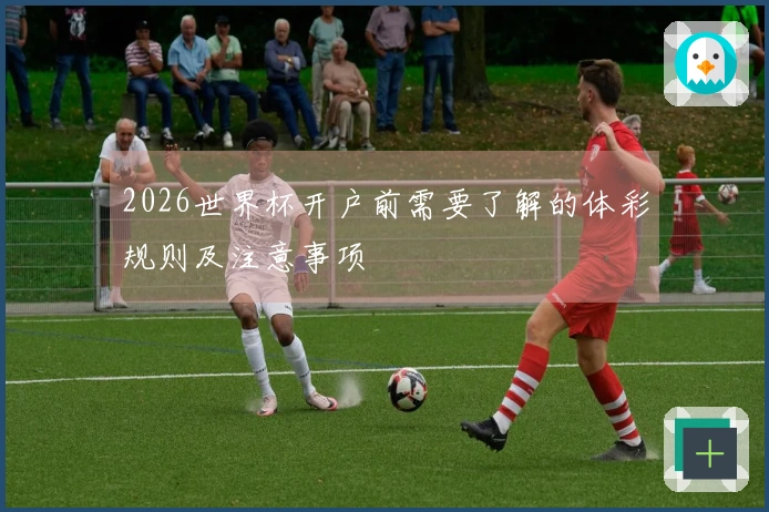 2026世界杯开户前需要了解的体彩规则及注意事项