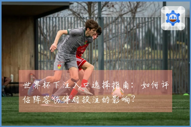 世界杯下注入口选择指南：如何评估阵容伤停对投注的影响？